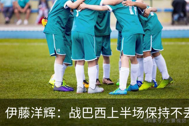 伊藤洋辉：战巴西上半场保持不丢球，下半场自然会有可乘之机