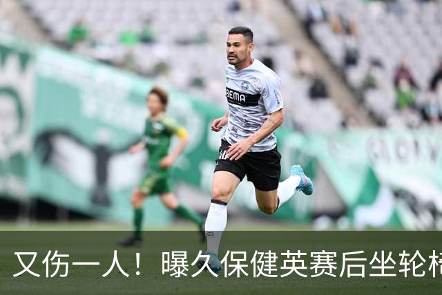 又伤一人！曝久保健英赛后坐轮椅离开赛场 将接受检查
