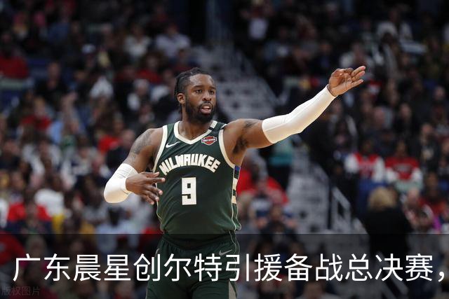 广东晨星创尔特引援备战总决赛，中冠赛场重现归化强援？