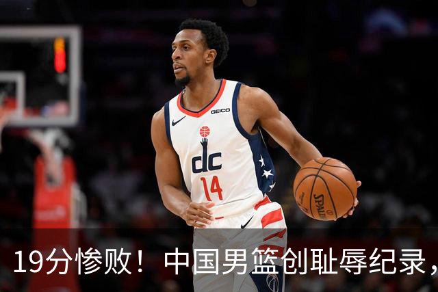 19分惨败！中国男篮创耻辱纪录，犯规多得分2倍！媒体人怒批男篮1人：每次都当众丢脸